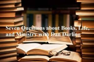 Seven Questions about Books, Life, and Ministry with Dan Darling