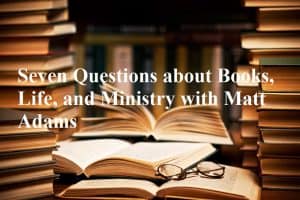 Seven Questions about Books, Life, and Ministry with Matt Adams