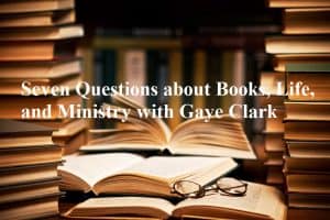 Seven Questions about Books, Life, and Ministry with Gaye Clark