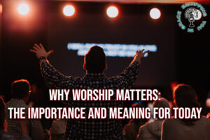 Why Worship Matters the Importance and Meaning for Today