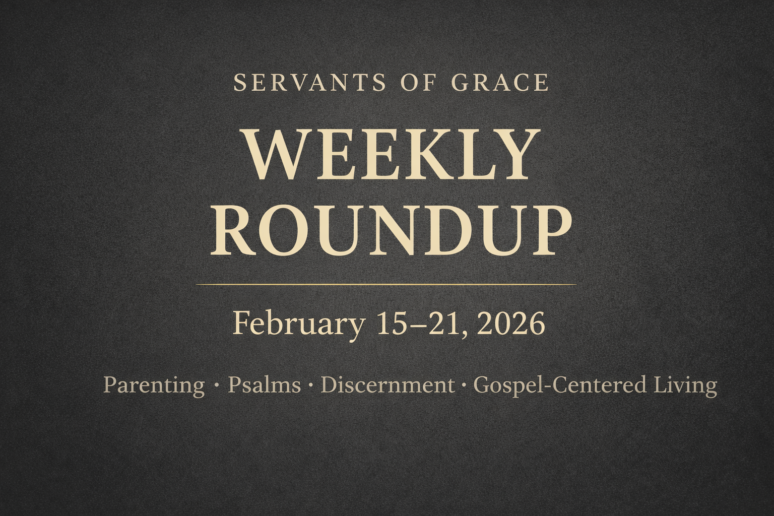 Servants of Grace Weekly Roundup graphic for February 15–21, 2026, featuring topics on parenting, the Psalms, discernment, and gospel-centered living on a textured charcoal background.