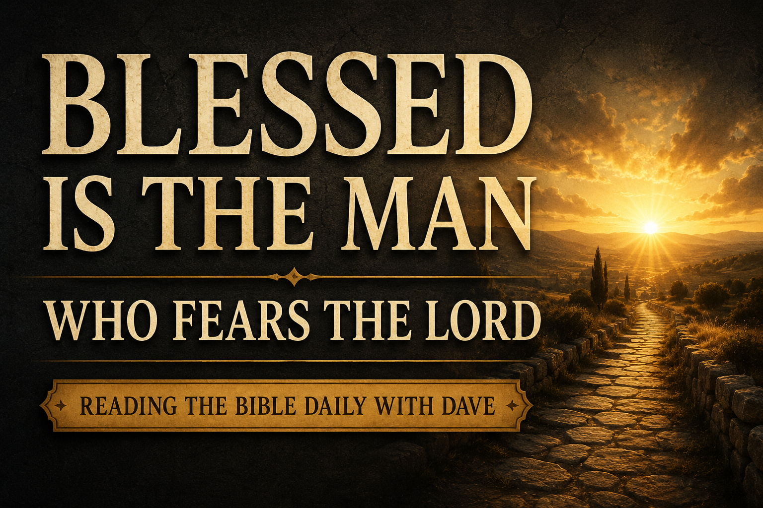 A Christian podcast thumbnail featuring the words “BLESSED IS THE MAN” in large cream-colored serif typography against a deep charcoal textured background. Beneath the title appears the subtitle “WHO FEARS THE LORD” and a banner reading “READING THE BIBLE DAILY WITH DAVE.” An ancient stone pathway leads toward a radiant golden sunrise breaking over distant hills, casting warm light across the landscape. The design conveys the themes of Psalm 128—reverence for God, covenant blessing, peace, and faithful pilgrimage—with a worshipful and hope-filled atmosphere.